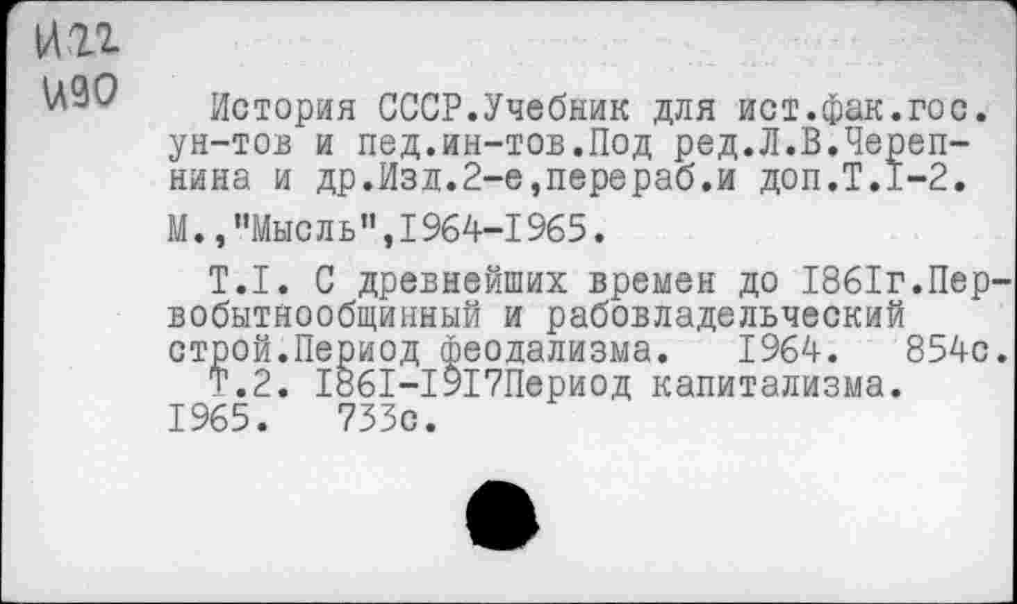 ﻿нп
^90 История СССР.Учебник для ист.фак.гос. ун-тов и пед.ин-тов.Под ред.Л.В.Черепнина и др.Изд.2-е,перераб.и доп.Т.1-2.
М.,"Мысль",1964-1965.
Т.1. С древнейших времен до 1861г.Первобытнообщинный и рабовладельческий строй.Период феодализма. 1964.	854с.
Т.2. 1861-1917Период капитализма.
1965.	733с.